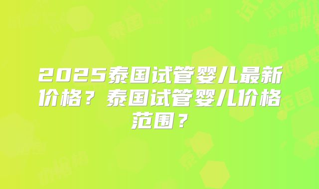2025泰国试管婴儿最新价格？泰国试管婴儿价格范围？
