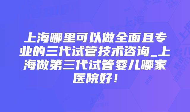 上海哪里可以做全面且专业的三代试管技术咨询_上海做第三代试管婴儿哪家医院好！