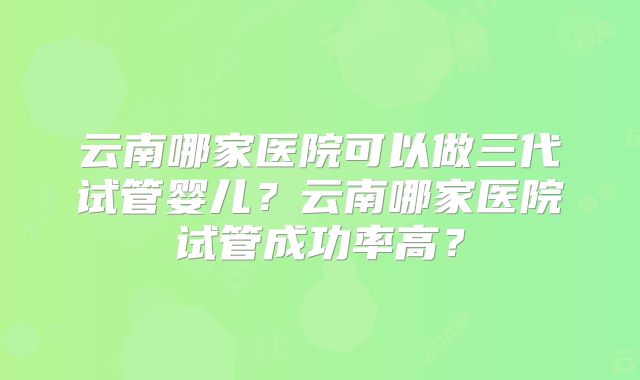 云南哪家医院可以做三代试管婴儿？云南哪家医院试管成功率高？