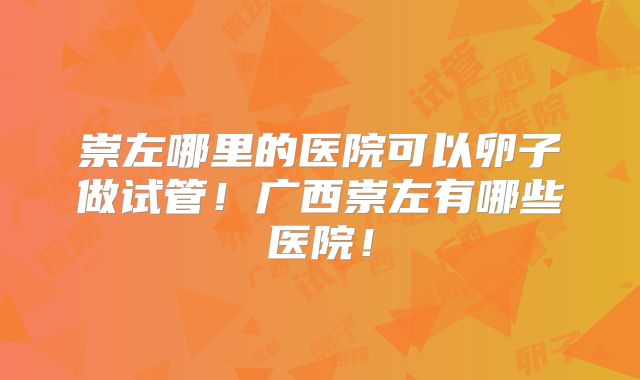 崇左哪里的医院可以卵子做试管！广西崇左有哪些医院！