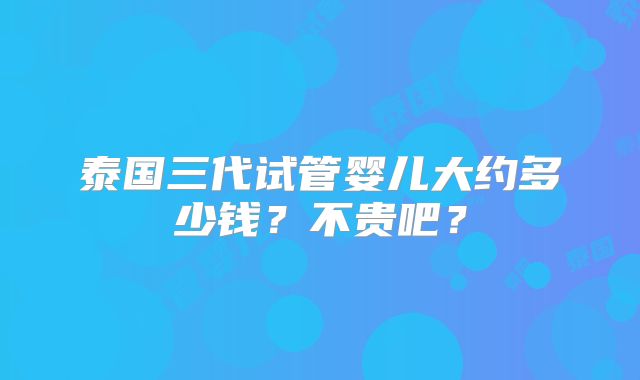 泰国三代试管婴儿大约多少钱？不贵吧？