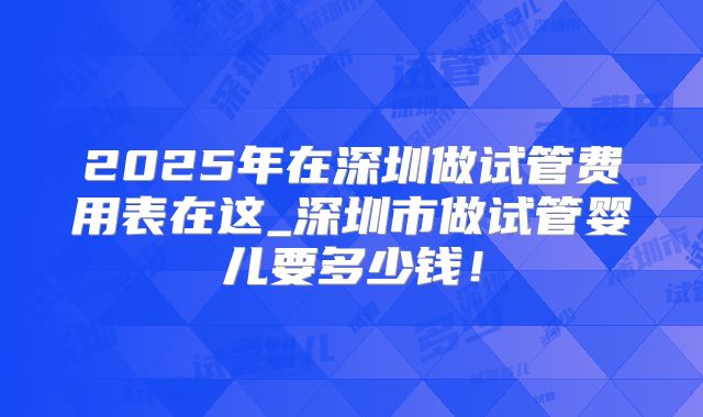 2025年在深圳做试管费用表在这_深圳市做试管婴儿要多少钱!