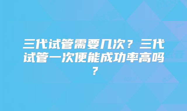 三代试管需要几次?三代试管一次便能成功率高吗?