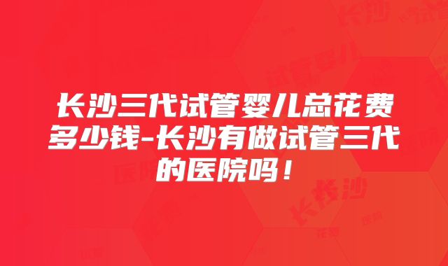 长沙三代试管婴儿总花费多少钱-长沙有做试管三代的医院吗!