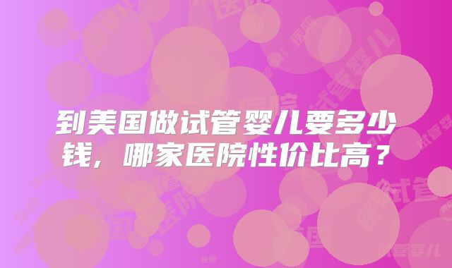 到美国做试管婴儿要多少钱, 哪家医院性价比高？