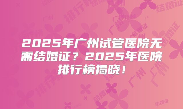 2025年广州试管医院无需结婚证？2025年医院排行榜揭晓！