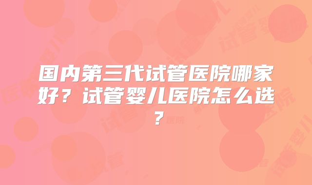 国内第三代试管医院哪家好?试管婴儿医院怎么选?