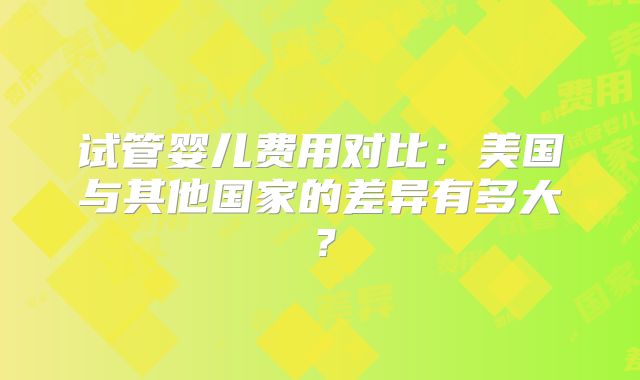 试管婴儿费用对比：美国与其他国家的差异有多大？