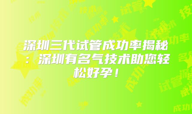 深圳三代试管成功率揭秘：深圳有名气技术助您轻松好孕！