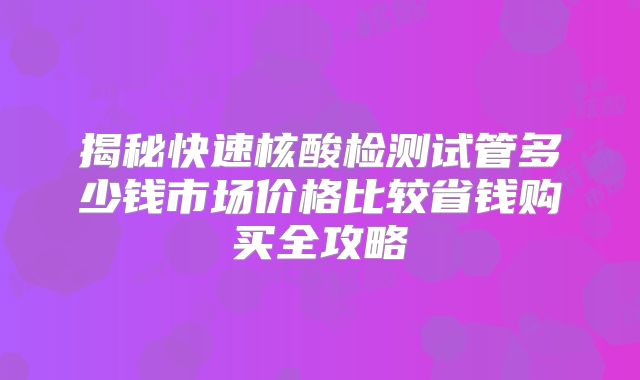 揭秘快速核酸检测试管多少钱市场价格比较省钱购买全攻略