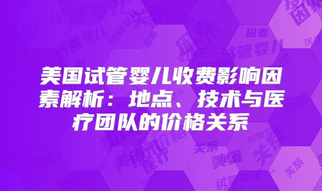 美国试管婴儿收费影响因素解析:地点、技术与医疗团队的价格关系