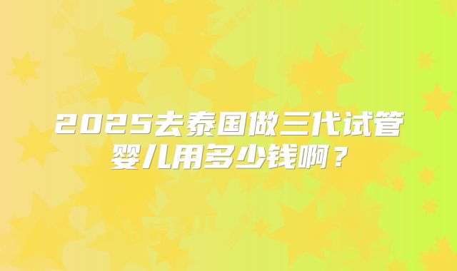 2025去泰国做三代试管婴儿用多少钱啊？