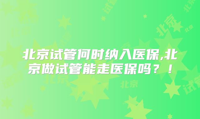 北京试管何时纳入医保,北京做试管能走医保吗?!