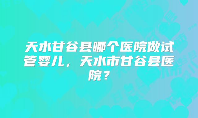 天水甘谷县哪个医院做试管婴儿，天水市甘谷县医院？