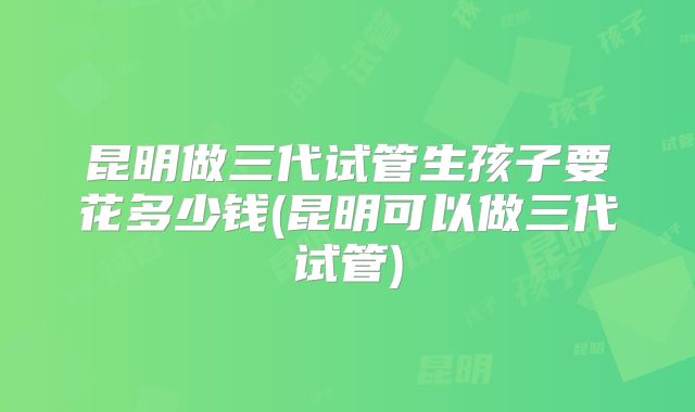 昆明做三代试管生孩子要花多少钱(昆明可以做三代试管)
