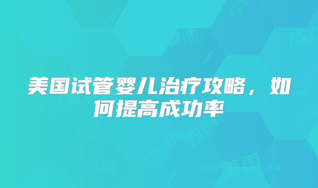 美国试管婴儿治疗攻略，如何提高成功率