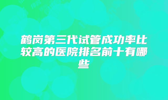 鹤岗第三代试管成功率比较高的医院排名前十有哪些
