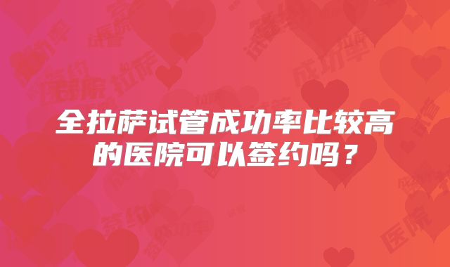 全拉萨试管成功率比较高的医院可以签约吗？