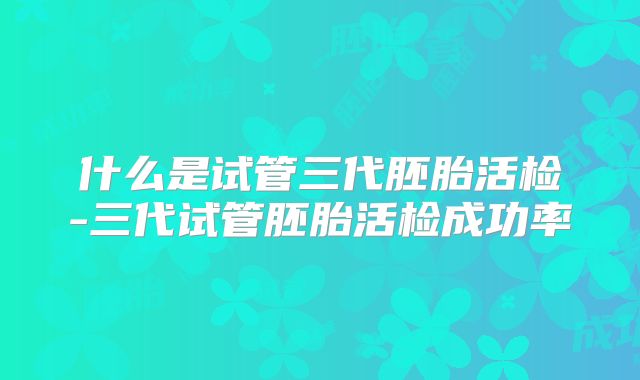 什么是试管三代胚胎活检-三代试管胚胎活检成功率