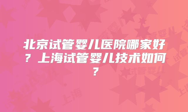 北京试管婴儿医院哪家好？上海试管婴儿技术如何？