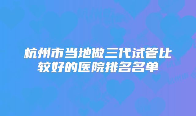 杭州市当地做三代试管比较好的医院排名名单
