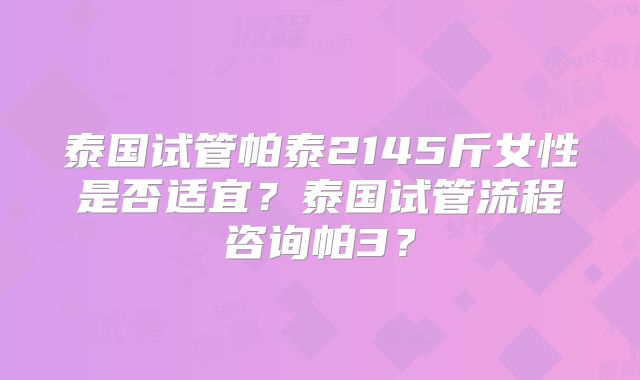泰国试管帕泰2145斤女性是否适宜？泰国试管流程咨询帕3？
