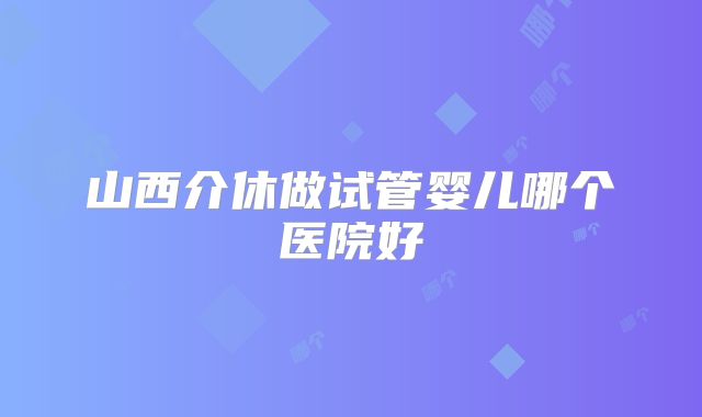 山西介休做试管婴儿哪个医院好