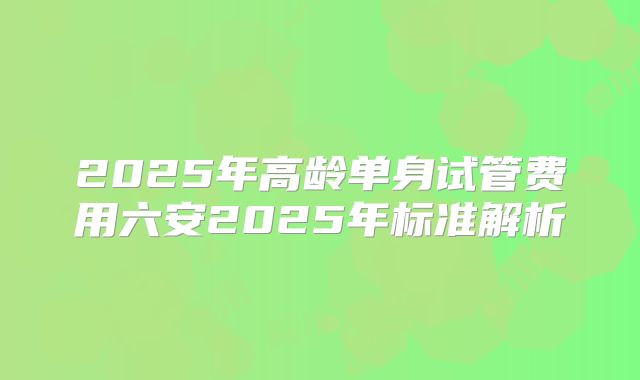 2025年高龄单身试管费用六安2025年标准解析