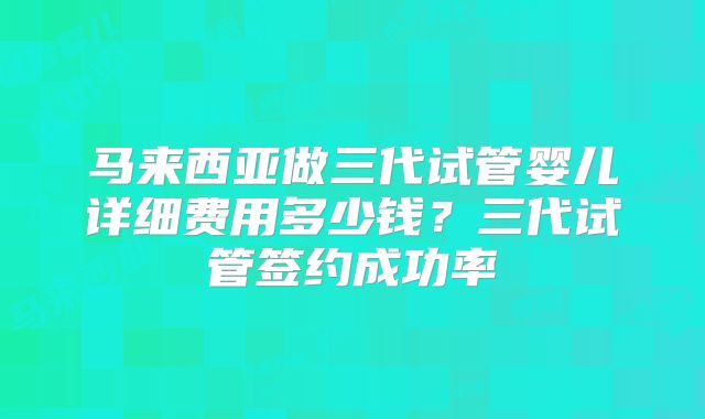 马来西亚做三代试管婴儿详细费用多少钱？三代试管签约成功率