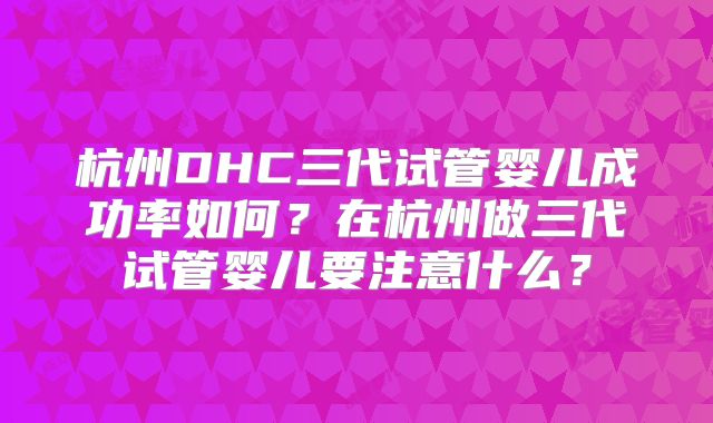 杭州DHC三代试管婴儿成功率如何？在杭州做三代试管婴儿要注意什么？