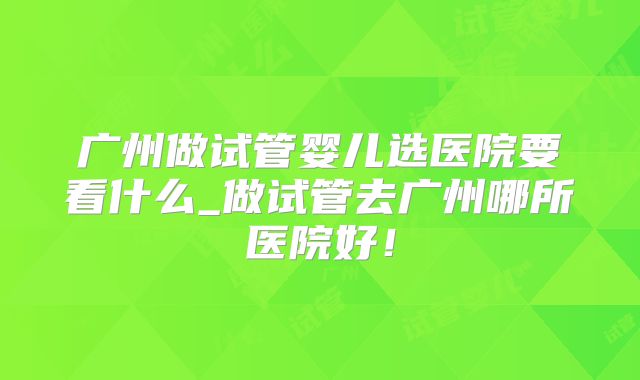 广州做试管婴儿选医院要看什么_做试管去广州哪所医院好!