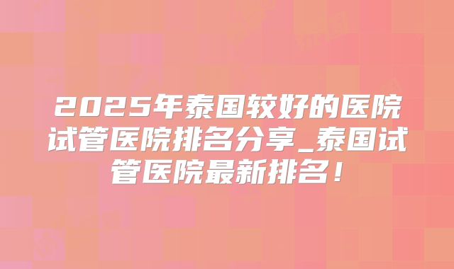2025年泰国较好的医院试管医院排名分享_泰国试管医院最新排名！