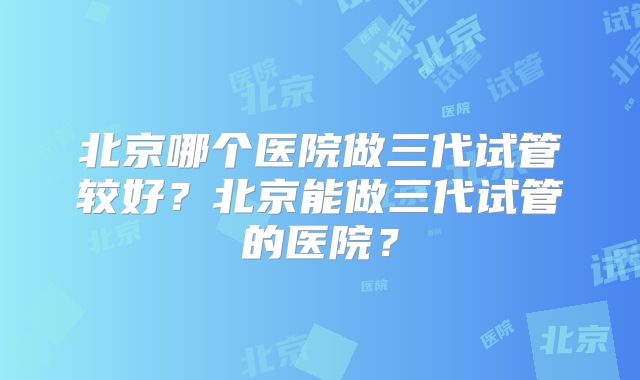 北京哪个医院做三代试管较好?北京能做三代试管的医院?