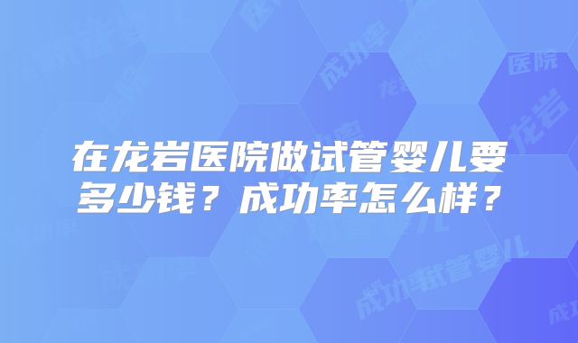 在龙岩医院做试管婴儿要多少钱？成功率怎么样？