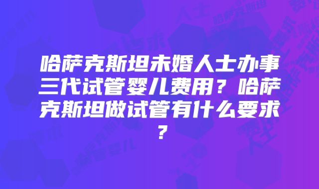 哈萨克斯坦未婚人士办事三代试管婴儿费用?哈萨克斯坦做试管有什么要求?