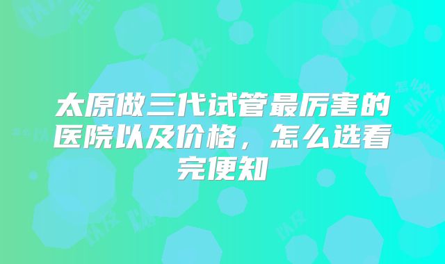太原做三代试管最厉害的医院以及价格，怎么选看完便知