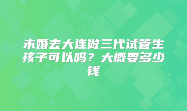 未婚去大连做三代试管生孩子可以吗？大概要多少钱