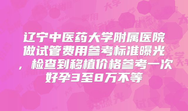 辽宁中医药大学附属医院做试管费用参考标准曝光,检查到移植价格参考一次好孕3至8万不等