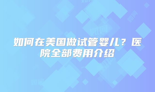 如何在美国做试管婴儿？医院全部费用介绍