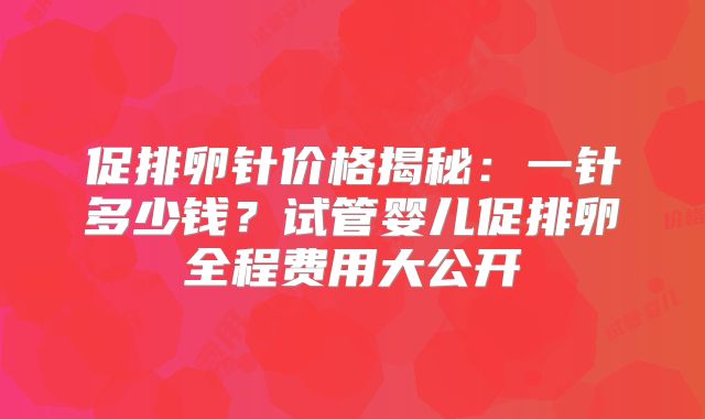 促排卵针价格揭秘：一针多少钱？试管婴儿促排卵全程费用大公开