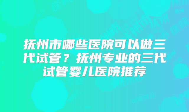 抚州市哪些医院可以做三代试管？抚州专业的三代试管婴儿医院推荐