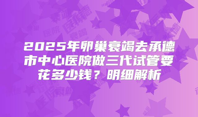 2025年卵巢衰竭去承德市中心医院做三代试管要花多少钱？明细解析