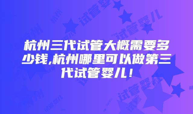 杭州三代试管大概需要多少钱,杭州哪里可以做第三代试管婴儿！