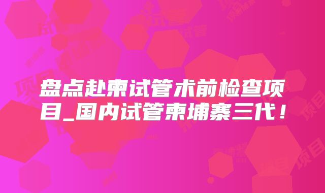 盘点赴柬试管术前检查项目_国内试管柬埔寨三代！