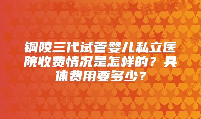 铜陵三代试管婴儿私立医院收费情况是怎样的？具体费用要多少？