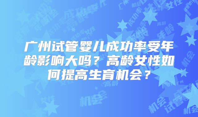 广州试管婴儿成功率受年龄影响大吗？高龄女性如何提高生育机会？