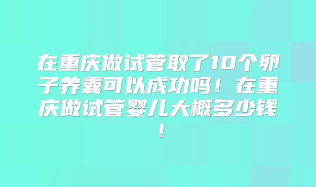 在重庆做试管取了10个卵子养囊可以成功吗！在重庆做试管婴儿大概多少钱！