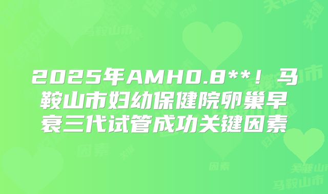 2025年AMH0.8**！马鞍山市妇幼保健院卵巢早衰三代试管成功关键因素