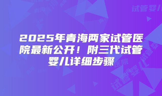 2025年青海两家试管医院最新公开！附三代试管婴儿详细步骤