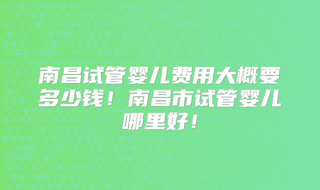 南昌试管婴儿费用大概要多少钱！南昌市试管婴儿哪里好！